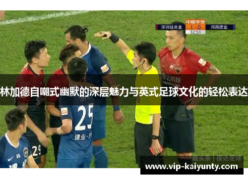 林加德自嘲式幽默的深层魅力与英式足球文化的轻松表达