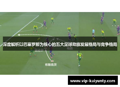 深度解析以巴塞罗那为核心的五大足球劲旅发展格局与竞争格局